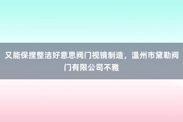 又能保捏整洁好意思阀门视镜制造，温州市黛勒阀门有限公司不雅
