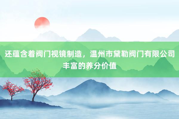 还蕴含着阀门视镜制造，温州市黛勒阀门有限公司丰富的养分价值