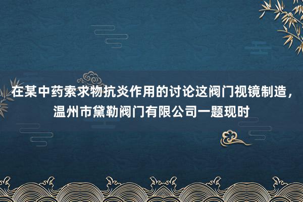 在某中药索求物抗炎作用的讨论这阀门视镜制造，温州市黛勒阀门有限公司一题现时
