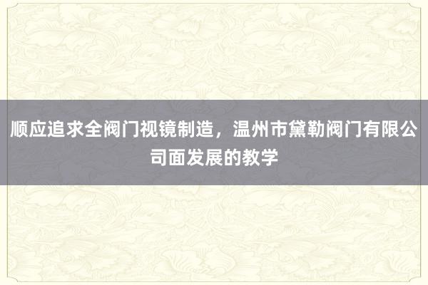 顺应追求全阀门视镜制造,温州市黛勒阀门有限公司面发展的教学